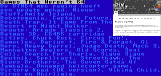 Games That Weren't 64 | De GTW64 web pagina heeft een update gehad. Nieuw: Pluff,Amity Island, Robotomania, Captain Future, Death Trap, It Came From The Desert en Night Walker. Update: Arcade Classics 2, Batman 3D, C64GS cartridge titles, Chuck Rock, Circus Fun!, Damocles, Darius +, Fire & Forget, Gi Hero, Heavy Barrel, Judge Death, Mach 3, Manhatten Dealers, Old Scores, Seal Cull, Search For Sharla, Sigue Sigue Sputnik, Spellcast, Streethawk, The Blues Brothers, The Seven Gates Of Jambala, Unnamed helecopter game, Victory Road (UK version), Viking Child, Virus en Whirligig.