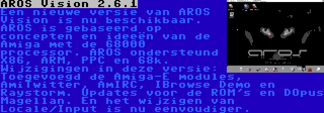 AROS Vision 2.6.1 | Een nieuwe versie van AROS Vision is nu beschikbaar. AROS is gebaseerd op concepten en ideeën van de Amiga met de 68000 processor. AROS ondersteund X86, ARM, PPC en 68k. Wijzigingen in deze versie: Toegevoegd de Amiga-E modules, AmiTwitter, AmIRC, IBrowse Demo en Raystorm. Updates voor de ROM's en DOpus Magellan. En het wijzigen van Locale/Input is nu eenvoudiger.