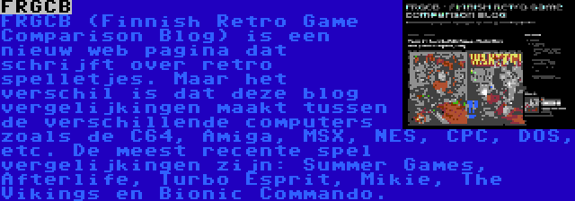 FRGCB | FRGCB (Finnish Retro Game Comparison Blog) is een nieuw web pagina dat schrijft over retro spelletjes. Maar het verschil is dat deze blog vergelijkingen maakt tussen de verschillende computers zoals de C64, Amiga, MSX, NES, CPC, DOS, etc. De meest recente spel vergelijkingen zijn: Summer Games, Afterlife, Turbo Esprit, Mikie, The Vikings en Bionic Commando.