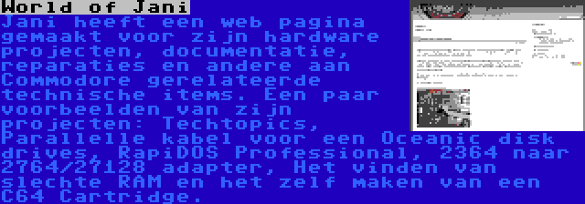 World of Jani | Jani heeft een web pagina gemaakt voor zijn hardware projecten, documentatie, reparaties en andere aan Commodore gerelateerde technische items. Een paar voorbeelden van zijn projecten: Techtopics, Parallelle kabel voor een Oceanic disk drives, RapiDOS Professional, 2364 naar 2764/27128 adapter, Het vinden van slechte RAM en het zelf maken van een C64 Cartridge.