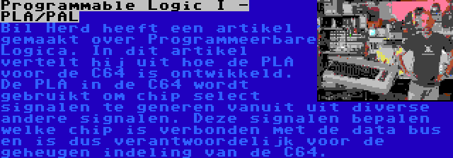 Programmable Logic I - PLA/PAL | Bil Herd heeft een artikel gemaakt over Programmeerbare Logica. In dit artikel vertelt hij uit hoe de PLA voor de C64 is ontwikkeld. De PLA in de C64 wordt gebruikt om chip select signalen te generen vanuit uit diverse andere signalen. Deze signalen bepalen welke chip is verbonden met de data bus en is dus verantwoordelijk voor de geheugen indeling van de C64.