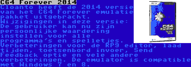 C64 Forever 2014 | Cloanto heeft de 2014 versie van het C64 Forever emulatie pakket uitgebracht. Wijzigingen in deze versie: De gebruiker kan nu zijn persoonlijke waardering instellen voor alle programma's en spelletjes. Verbeteringen voor de RP9 editor, laad tijden, toetsenbord invoer, Send Feedback optie en vele andere verbeteringen. De emulator is compatible met Windows 7 en 8.