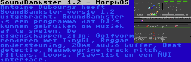 SoundBankster 1.2 - MorphOS | Antoine Dubourgs heeft SoundBankster versie 1.2 uitgebracht. SoundBankster is een programma dat DJ's kunnen gebruiken om muziek af te spelen. De eigenschappen zijn: Golfvorm renderen met TinyGL, Reggae ondersteuning, 20ms audio buffer, Beat detectie, Nauwkeurige track pitch, Filters, Loops, Play-list en een MUI interface.