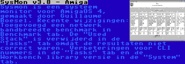 SysMon v3.8 - Amiga | Sysmon is een systeem monitor voor AmigaOS 4, gemaakt door Guillaume Boesel. Recente wijzigingen: Toegevoegd een netwerk bandbreedte benchmark in Benchmark tab. De Used Stack is verwijderd in de Tasks tab omdat de resultaten niet correct waren. Verbeteringen voor CLI nummers in de Tasks tab en de Workbench library versie in de System tab.