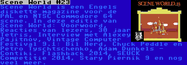 Scene World #23 | Scene World is een Engels diskette magazine voor de PAL en NTSC Commodore 64 scene. In deze editie van Scene World: Voorwoord, Reacties van lezers, 30 jaar Tetris, Interview met Alexey Pajitnov, Vintage Computer Festival 9.1: Bil Herd, Chuck Peddle en Petro Tyschtschenko, Adam Dunkels - Contiki. Flashback 2014, SEUCK Competitie 2014, Stary Piernik 9 en nog veel meer.