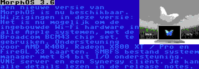 MorphOS 3.6 | Een nieuwe versie van MorphOS is nu beschikbaar. Wijzigingen in deze versie: Het is nu mogelijk om de ingebouwde Wi-Fi hardware in alle Apple systemen, met de Broadcom BCM43 chip set, te gebruiken. Ondersteuning voor AMD R400, Radeon X800 XT / Pro en FireGL X3 kaarten. SMBFS bestand systeem manager met 64 bit I/O ondersteuning. VNC server en een Synergy cliënt. Je kan alle details lezen in de release notes.