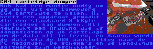 C64 cartridge dumper | Rob had een manier nodig om de data uit een Commodore C64 cartridge te halen. Hij heeft een apparaat gemaakt die een standaard 8 kByte cartridges kan dumpen. Hij gebruikt een Arduino die is aangesloten op de cartridge om de data uit te lezen, en daarna wordt de data via de USB aansluiting naar de PC gezonden. De schema's en de benodigde software zijn beschikbaar.