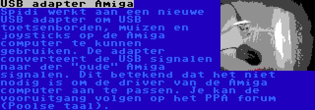 USB adapter Amiga | Spidi werkt aan een nieuwe USB adapter om USB toetsenborden, muizen en joysticks op de Amiga computer te kunnen gebruiken. De adapter converteert de USB signalen naar der oude Amiga signalen. Dit betekend dat het niet nodig is om de driver van de Amiga computer aan te passen. Je kan de vooruitgang volgen op het PPA forum (Poolse taal).