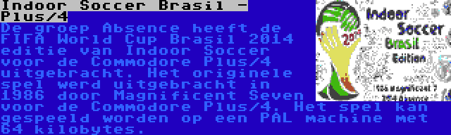 Indoor Soccer Brasil - Plus/4 | De groep Absence heeft de FIFA World Cup Brasil 2014 editie van Indoor Soccer voor de Commodore Plus/4 uitgebracht. Het originele spel werd uitgebracht in 1986 door Magnificent Seven voor de Commodore Plus/4. Het spel kan gespeeld worden op een PAL machine met 64 kilobytes.