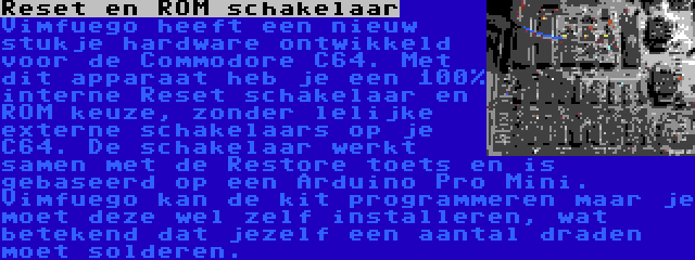 Reset en ROM schakelaar | Vimfuego heeft een nieuw stukje hardware ontwikkeld voor de Commodore C64. Met dit apparaat heb je een 100% interne Reset schakelaar en ROM keuze, zonder lelijke externe schakelaars op je C64. De schakelaar werkt samen met de Restore toets en is gebaseerd op een Arduino Pro Mini. Vimfuego kan de kit programmeren maar je moet deze wel zelf installeren, wat betekend dat jezelf een aantal draden moet solderen.