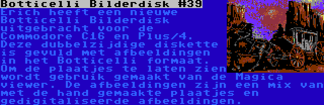 Botticelli Bilderdisk #39 | Erich heeft een nieuwe Botticelli Bilderdisk uitgebracht voor de Commodore C16 en Plus/4. Deze dubbelzijdige diskette is gevuld met afbeeldingen in het Botticelli formaat. Om de plaatjes te laten zien wordt gebruik gemaakt van de Magica viewer. De afbeeldingen zijn een mix van met de hand gemaakte plaatjes en gedigitaliseerde afbeeldingen.