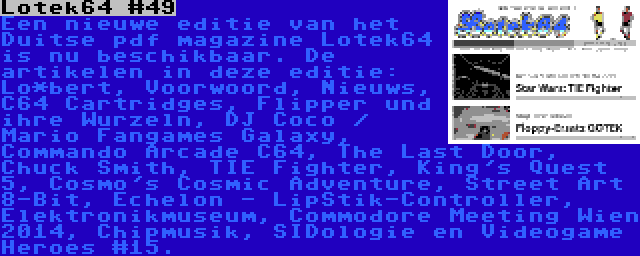 Lotek64 #49 | Een nieuwe editie van het Duitse pdf magazine Lotek64 is nu beschikbaar. De artikelen in deze editie: Lo*bert, Voorwoord, Nieuws, C64 Cartridges, Flipper und ihre Wurzeln, DJ Coco / Mario Fangames Galaxy, Commando Arcade C64, The Last Door, Chuck Smith, TIE Fighter, King's Quest 5, Cosmo's Cosmic Adventure, Street Art 8-Bit, Echelon - LipStik-Controller, Elektronikmuseum, Commodore Meeting Wien 2014, Chipmusik, SIDologie en Videogame Heroes #15.