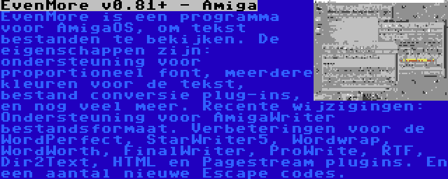 EvenMore v0.81+ - Amiga | EvenMore is een programma voor AmigaOS, om tekst bestanden te bekijken. De eigenschappen zijn: ondersteuning voor proportioneel font, meerdere kleuren voor de tekst, bestand conversie plug-ins, en nog veel meer. Recente wijzigingen: Ondersteuning voor AmigaWriter bestandsformaat. Verbeteringen voor de WordPerfect, StarWriter5, Wordwrap, WordWorth, FinalWriter, ProWrite, RTF, Dir2Text, HTML en Pagestream plugins. En een aantal nieuwe Escape codes.