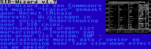 SID-Wizard v1.7 | SID-Wizard is een Commodore 64 muziek tracker gemaakt door Hermit (Mihaly Horvath). Wijzigingen in deze versie: Ondersteuning voor 3 SID chips, Onafhankelijke order list markeringen, Invoegen van een order list kolom, SWP - verplaatsbare muziek data / speler en ondersteuning voor Tape slow-down effect in de speler.