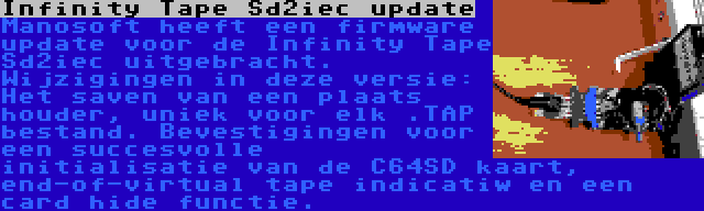 Infinity Tape Sd2iec update | Manosoft heeft een firmware update voor de Infinity Tape Sd2iec uitgebracht. Wijzigingen in deze versie: Het saven van een plaats houder, uniek voor elk .TAP bestand. Bevestigingen voor een succesvolle initialisatie van de C64SD kaart, end-of-virtual tape indicatiw en een card hide functie.