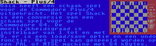 Shack - Plus/4 | Gaia heeft een schaak spel voor de Commodore Plus/4 uitgebracht. Het spel Shack is een conversie van een schaak spel voor de Commodore 64. De moeilijkheidsgraad is instelbaar van 1 tot en met 9, er is een load/save optie en een undo functie. Het spel kan gespeeld worden op een PAL of NTSC machine met 64 kBytes.