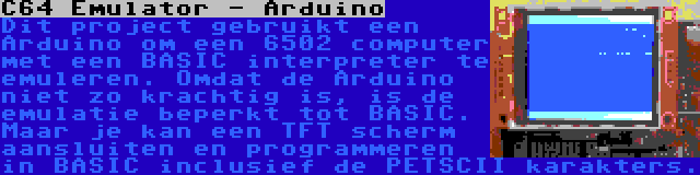 C64 Emulator - Arduino | Dit project gebruikt een Arduino om een 6502 computer met een BASIC interpreter te emuleren. Omdat de Arduino niet zo krachtig is, is de emulatie beperkt tot BASIC. Maar je kan een TFT scherm aansluiten en programmeren in BASIC inclusief de PETSCII karakters.