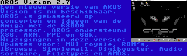 AROS Vision 2.7 | Een nieuwe versie van AROS Vision is nu beschikbaar. AROS is gebaseerd op concepten en ideeën van de Amiga met de 68000 processor. AROS ondersteund X86, ARM, PPC en 68k. Wijzigingen in deze versie: Updates voor: MUI royale, ROM's, IBrowse, Simplemail, Digibooster, Audio software, Filetypes en AMOS.