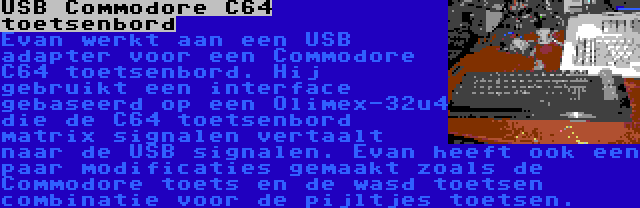 USB Commodore C64 toetsenbord | Evan werkt aan een USB adapter voor een Commodore C64 toetsenbord. Hij gebruikt een interface gebaseerd op een Olimex-32u4 die de C64 toetsenbord matrix signalen vertaalt naar de USB signalen. Evan heeft ook een paar modificaties gemaakt zoals de Commodore toets en de wasd toetsen combinatie voor de pijltjes toetsen.