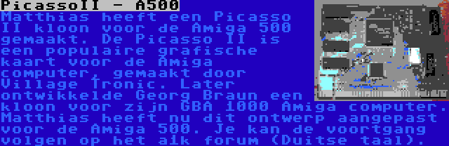 PicassoII - A500 | Matthias heeft een Picasso II kloon voor de Amiga 500 gemaakt. De Picasso II is een populaire grafische kaart voor de Amiga computer, gemaakt door Village Tronic. Later ontwikkelde Georg Braun een kloon voor zijn GBA 1000 Amiga computer. Matthias heeft nu dit ontwerp aangepast voor de Amiga 500. Je kan de voortgang volgen op het a1k forum (Duitse taal).