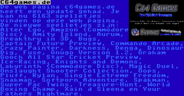 C64games.de | De web pagina c64games.de heeft een update gehad. Je kan nu 6163 spelletjes vinden op deze web pagina. De nieuwe spelletjes zijn: Alter Ego, Amazon (Commodore Disc), Amity Island, Aurum, Breakthru in 3D, Bugs, Captain Future Preview, Commando Arcade, Crazy Painter, Darkness, Denga, Dinosaur Dig, Fuse, Gnugo Version 1.2, Graham Gooch All Star Cricket Preview, Ice-Racing, Knights and Demons, Labyrinth (Commodore Disc), Magic Duel, Onslaught Shooter Collection, Oops, Pluff, Rylan, Single Extreme Freedom, Snakman, Softporn Adventure, Spakman, Super Pac Twins, Treasure-Hunt, World Boxing Champ, Xain d Sleena en Your Fathers Nightmare.