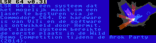 LSR 64 v0.31 | LSR 64 is een systeem dat het mogelijk maakt om een laser te besturen via je Commodore C64. De hardware is van ViTi en de software is ontwikkeld door Hermit. Het laser systeem bereikte de eerste plaats in de Wild Demo Competition tijdens de Arok Party (2014).