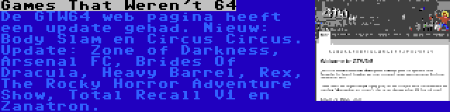 Games That Weren't 64 | De GTW64 web pagina heeft een update gehad. Nieuw: Body Slam en Circus Circus. Update: Zone of Darkness, Arsenal FC, Brides Of Dracula, Heavy Barrel, Rex, The Rocky Horror Adventure Show, Total Recall V1 en Zanatron.