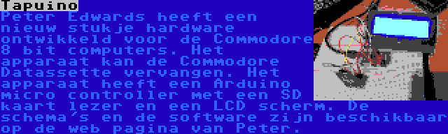 Tapuino | Peter Edwards heeft een nieuw stukje hardware ontwikkeld voor de Commodore 8 bit computers. Het apparaat kan de Commodore Datassette vervangen. Het apparaat heeft een Arduino micro controller met een SD kaart lezer en een LCD scherm. De schema's en de software zijn beschikbaar op de web pagina van Peter.