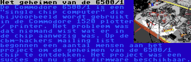 Het geheimen van de 6500/1 | De Commodore 6500/1 is een single chip computer die bijvoorbeeld wordt gebruikt in de Commodore 1520 plotter / printer. Het probleem was dat niemand wist wat er in de chip aanwezig was. Op de cbm-hackers mailing list begonnen een aantal mensen aan het project om de geheimen van de 6500/1 chip te ontdekken. Het project was een succes en nu is de firmware beschikbaar.