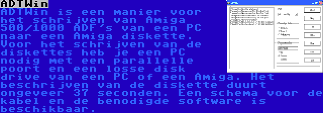 ADTWin | ADTWin is een manier voor het schrijven van Amiga 500/1000 ADF's van een PC naar een Amiga diskette. Voor het schrijven van de diskettes heb je een PC nodig met een parallelle poort en een losse disk drive van een PC of een Amiga. Het beschrijven van de diskette duurt ongeveer 37 seconden. Een schema voor de kabel en de benodigde software is beschikbaar.