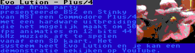 Evo Lution - Plus/4 | Op de Arok party presenteerde BSZ en Stinky van NST een Commodore Plus/4 met een hardware uitbreiding die het mogelijk maakt om 50 fps animaties en 12 bits 44 kHz muziek aft te spelen vanaf een SD kaart. Het systeem heet Evo Lution en je kan een demonstratie bekijken op YouTube.