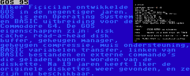 GOS 95 | Ilker Fiçicilar ontwikkelde GOS in de negentiger jaren. GOS is een Operating Systeem en BASIC uitbreiding voor de Commodore 64. De GOS eigenschappen zijn: disk cache, read-a-head disk buffer, geheugen manager, geheugen compressie, muis ondersteuning, BASIC variabelen transfer, linken van BASIC bestanden en externe commando's die geladen kunnen worden van de diskette. Na 19 jaren heeft Ilker de originele diskettes weer gevonden, en ze zijn nu beschikbaar.