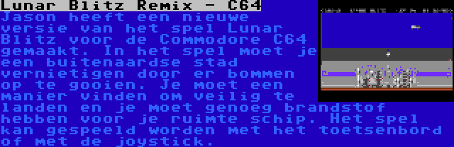 Lunar Blitz Remix - C64 | Jason heeft een nieuwe versie van het spel Lunar Blitz voor de Commodore C64 gemaakt. In het spel moet je een buitenaardse stad vernietigen door er bommen op te gooien. Je moet een manier vinden om veilig te landen en je moet genoeg brandstof hebben voor je ruimte schip. Het spel kan gespeeld worden met het toetsenbord of met de joystick.