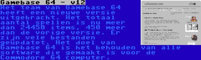 Gamebase 64 - v12 | Het team van Gamebase 64 heeft een nieuwe versie uitgebracht. Het totaal aantal spellen is nu meer dan 24450 items, 450 meer dan de vorige versie. Er zijn vele bestanden geüpdatet. Het doel van Gamebase 64 is het behouden van alle software die gemaakt is voor de Commodore 64 computer.