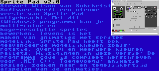 Sprite Pad v2.0 | Stewart Wilson van Subchrist Software heeft een nieuwe versie van Sprite Pad uitgebracht. Met dit (Windows) programma kan je multi-color en hoge-resolutie sprites bewerken. Tevens is het maken van animaties met sprites mogelijk. Sprite Pad heeft ook geavanceerde mogelijkheden zoals: rotatie, overlay en meerdere kleuren pallets. Wijzigingen in deze versie: De programma code is compleet herschreven voor .NET C++. Toegevoegd: animatie opslag, zoeken naar en tegelijkertijd afspelen van de animaties.