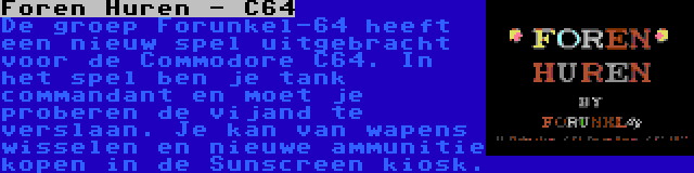 Foren Huren - C64 | De groep Forunkel-64 heeft een nieuw spel uitgebracht voor de Commodore C64. In het spel ben je tank commandant en moet je proberen de vijand te verslaan. Je kan van wapens wisselen en nieuwe ammunitie kopen in de Sunscreen kiosk.