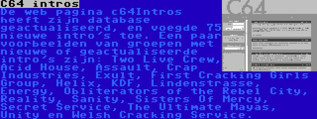 C64 intros | De web pagina c64Intros heeft zijn database geactualiseerd, en voegde 75 nieuwe intro's toe. Een paar voorbeelden van groepen met nieuwe of geactualiseerde intro's zijn: Two Live Crew, Acid House, Assault, Crap Industries, Exult, First Cracking Girls Group, Helix, KDF, Lindenstrasse, Energy, Obliterators of the Rebel City, Reality, Sanity, Sisters Of Mercy, Secret Service, The Ultimate Mayas, Unity en Welsh Cracking Service.