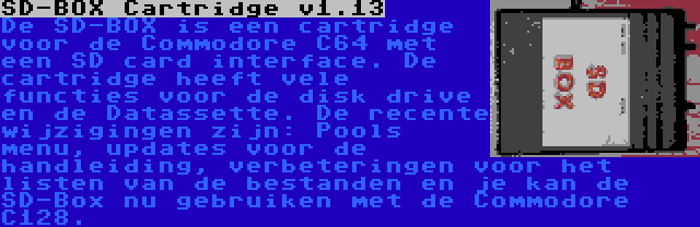 SD-BOX Cartridge v1.13 | De SD-BOX is een cartridge voor de Commodore C64 met een SD card interface. De cartridge heeft vele functies voor de disk drive en de Datassette. De recente wijzigingen zijn: Pools menu, updates voor de handleiding, verbeteringen voor het listen van de bestanden en je kan de SD-Box nu gebruiken met de Commodore C128.