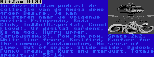 BitJam #191 | In deze BitJam podcast de collectie van de Amiga demo groep Desire. Je kan luisteren naar de volgende muziek: Estupendo, Soda Club, tu$$u10.special, Count Floyd!, Of digital gardens, Ka ga goo, Hurry upper, Carbodynamix!, Pom-pom-pom, Space.2k2, White line fever, Susified, Fanfare for the common, Pandamonium, No sense of time, Out of space, Slide aside, Dadoob, Funky fresh en Rust and stardust. Totale speeltijd: 55:14.