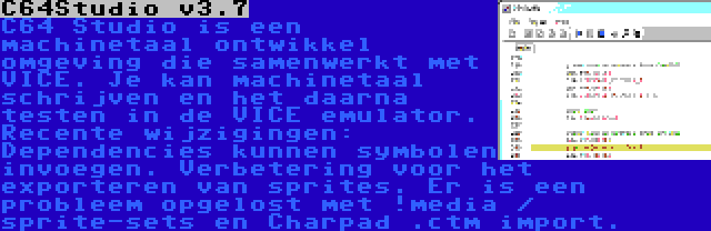 C64Studio v3.7 | C64 Studio is een machinetaal ontwikkel omgeving die samenwerkt met VICE. Je kan machinetaal schrijven en het daarna testen in de VICE emulator. Recente wijzigingen: Dependencies kunnen symbolen invoegen. Verbetering voor het exporteren van sprites. Er is een probleem opgelost met !media / sprite-sets en Charpad .ctm import.