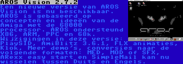 AROS Vision 2.7.2 | Een nieuwe versie van AROS Vision is nu beschikbaar. AROS is gebaseerd op concepten en ideeën van de Amiga met de 68000 processor. AROS ondersteund X86, ARM, PPC en 68k. Wijzigingen in deze versie: PlaySID, AmiBlitz 3.6.1, FLX animaties, Klok, Meer demo's, conversies naar de volgende formaten: MED, MOD of SFX, ARexx easy start en SimpleMail kan nu wisselen tussen Duits en Engels.