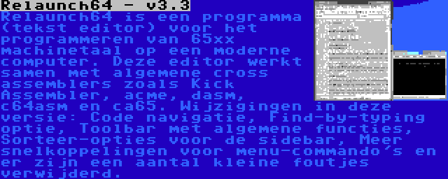 Relaunch64 - v3.3 | Relaunch64 is een programma (tekst editor) voor het programmeren van 65xx machinetaal op een moderne computer. Deze editor werkt samen met algemene cross assemblers zoals Kick Assembler, acme, dasm, c64asm en ca65. Wijzigingen in deze versie: Code navigatie, Find-by-typing optie, Toolbar met algemene functies, Sorteer-opties voor de sidebar, Meer snelkoppelingen voor menu-commando's en er zijn een aantal kleine foutjes verwijderd.