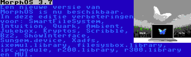 MorphOS 3.7 | Een nieuwe versie van MorphOS is nu beschikbaar. In deze editie verbeteringen voor: SmartFileSystem, Intuition, Quark, Ambient, Jukebox, Kryptos, Scribble, Bz2, ShowInterface, Sungem.device, Xadfs, ixemul.library, filesysbox.library, ipc.module, r200.library, r300.library en MUI.