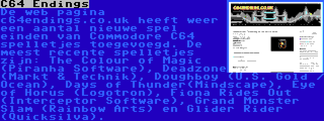 C64 Endings | De web pagina c64endings.co.uk heeft weer een aantal nieuwe spel einden van Commodore C64 spelletjes toegevoegd. De meest recente spelletjes zijn: The Colour of Magic (Piranha Software), Deadzone (Markt & Technik), Doughboy (U.S. Gold / Ocean), Days of Thunder(Mindscape), Eye of Horus (Logotron), Fiona Rides Out (Interceptor Software), Grand Monster Slam (Rainbow Arts) en Glider Rider (Quicksilva).