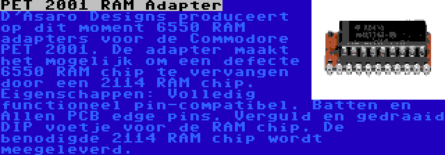 PET 2001 RAM Adapter | D'Asaro Designs produceert op dit moment 6550 RAM adapters voor de Commodore PET 2001. De adapter maakt het mogelijk om een defecte 6550 RAM chip te vervangen door een 2114 RAM chip. Eigenschappen: Volledig functioneel pin-compatibel. Batten en Allen PCB edge pins. Verguld en gedraaid DIP voetje voor de RAM chip. De benodigde 2114 RAM chip wordt meegeleverd.