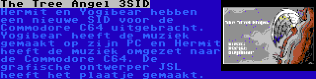 The Tree Angel 3SID | Hermit en Yogibear hebben een nieuwe SID voor de Commodore C64 uitgebracht. Yogibear heeft de muziek gemaakt op zijn PC en Hermit heeft de muziek omgezet naar de Commodore C64. De grafische ontwerper JSL heeft het plaatje gemaakt.