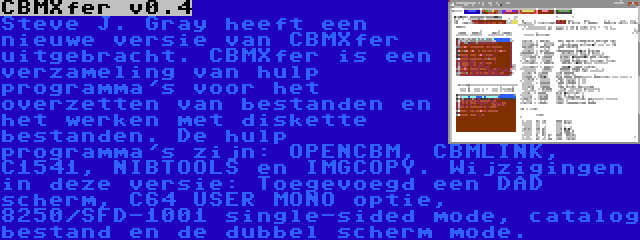 CBMXfer v0.4 | Steve J. Gray heeft een nieuwe versie van CBMXfer uitgebracht. CBMXfer is een verzameling van hulp programma's voor het overzetten van bestanden en het werken met diskette bestanden. De hulp programma's zijn: OPENCBM, CBMLINK, C1541, NIBTOOLS en IMGCOPY. Wijzigingen in deze versie: Toegevoegd een DAD scherm, C64 USER MONO optie, 8250/SFD-1001 single-sided mode, catalog bestand en de dubbel scherm mode.