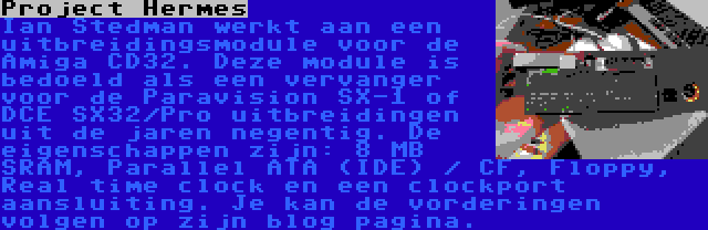 Project Hermes | Ian Stedman werkt aan een uitbreidingsmodule voor de Amiga CD32. Deze module is bedoeld als een vervanger voor de Paravision SX-1 of DCE SX32/Pro uitbreidingen uit de jaren negentig. De eigenschappen zijn: 8 MB SRAM, Parallel ATA (IDE) / CF, Floppy, Real time clock en een clockport aansluiting. Je kan de vorderingen volgen op zijn blog pagina.