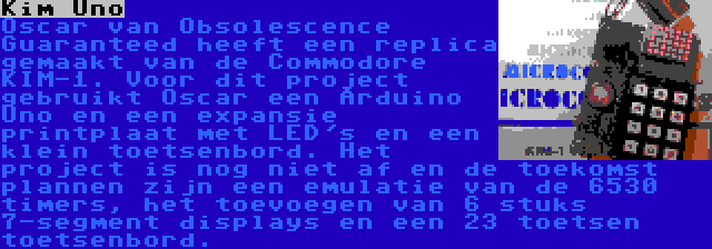 Kim Uno | Oscar van Obsolescence Guaranteed heeft een replica gemaakt van de Commodore KIM-1. Voor dit project gebruikt Oscar een Arduino Uno en een expansie printplaat met LED's en een klein toetsenbord. Het project is nog niet af en de toekomst plannen zijn een emulatie van de 6530 timers, het toevoegen van 6 stuks 7-segment displays en een 23 toetsen toetsenbord.