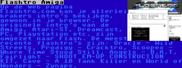 Flashtro Amiga | Op de web pagina Flashtro.com kan je allerlei krakers intro's bekijken, gewoon in je browser. De originele intro's van de Amiga, Atari-ST, Dreamcast, PC, Playstation etc. zijn omgezet naar Flash. De meest recente flashtro's zijn: Oracle - Wild Streets, Prodigy - Cracktro, Scoopex - Where Time Stood Still, Angels - B.A.T, Fairlight - SHOOT EM-UP CONSTRUCTION KIT, Cave - A 10 Tank Killer en World of Wonders - Zynaps.